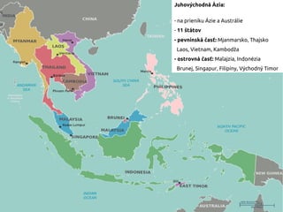 Juhovýchodná Ázia:
- na prieniku Ázie a Austrálie
- 11 štátov
- pevninská časť: Mjanmarsko, Thajsko
Laos, Vietnam, Kambodža
- ostrovná časť: Malajzia, Indonézia
Brunej, Singapur, Filipíny, Východný Timor
 