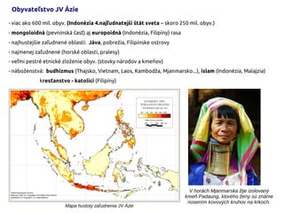 - viac ako 600 mil. obyv. (Indonézia 4.najľudnatejší štát sveta – skoro 250 mil. obyv.)
- mongoloidná (pevninská časť) aj europoidná (Indonézia, Filipíny) rasa
- najhustejšie zaľudnené oblasti: Jáva, pobrežia, Filipínske ostrovy
- najmenej zaľudnené (horské oblasti, pralesy)
- veľmi pestré etnické zloženie obyv. (stovky národov a kmeňov)
- náboženstvá: budhizmus (Thajsko, Vietnam, Laos, Kambodža, Mjanmarsko...), islam (Indonézia, Malajzia)
kresťanstvo - katolíci (Filipíny)
V horách Mjanmarska žije izolovaný
kmeň Padaung, ktorého ženy sú známe
nosením kovových kruhov na krkoch.
Obyvateľstvo JV Ázie
Mapa hustoty zaľudnenia JV Ázie
 