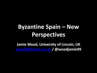 Byzantine Spain – New
Perspectives
Jamie Wood, University of Lincoln, UK
jwood@lincoln.ac.uk / @woodjamie99
 