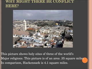 WHY MIGHT THERE BE CONFLICT 
HERE?
This picture shows holy sites of three of the world’s 
Major religions. This picture is of an area .35 square miles
In comparison, Hackensack is 4.1 square miles.
 