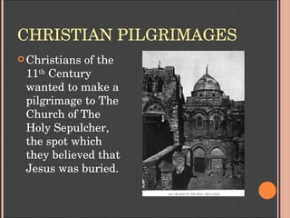 CHRISTIAN PILGRIMAGES
 Christians of the 
11th
 Century 
wanted to make a 
pilgrimage to The 
Church of The 
Holy Sepulcher, 
the spot which 
they believed that 
Jesus was buried. 
 