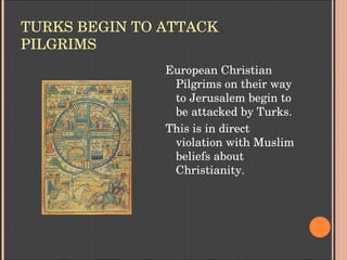 TURKS BEGIN TO ATTACK 
PILGRIMS
European Christian 
Pilgrims on their way 
to Jerusalem begin to 
be attacked by Turks.
This is in direct 
violation with Muslim 
beliefs about 
Christianity.
 