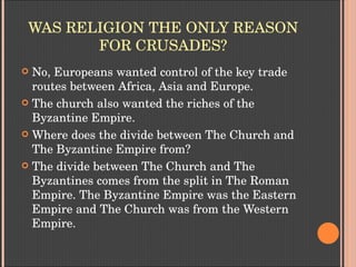 WAS RELIGION THE ONLY REASON 
FOR CRUSADES?
 No, Europeans wanted control of the key trade 
routes between Africa, Asia and Europe.
 The church also wanted the riches of the 
Byzantine Empire.
 Where does the divide between The Church and 
The Byzantine Empire from?
 The divide between The Church and The 
Byzantines comes from the split in The Roman 
Empire. The Byzantine Empire was the Eastern 
Empire and The Church was from the Western 
Empire.
 