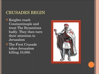 CRUSADES BEGIN
 Knights reach 
Constantinople and 
treat The Byzantines 
badly. They then turn 
their attention to 
Jerusalem
 The First Crusade 
takes Jerusalem 
killing 10,000.
 