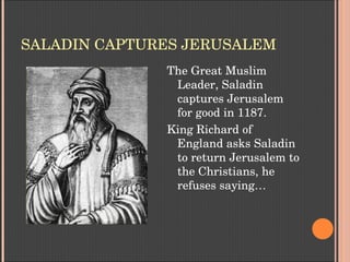 SALADIN CAPTURES JERUSALEM
The Great Muslim 
Leader, Saladin 
captures Jerusalem 
for good in 1187.
King Richard of 
England asks Saladin 
to return Jerusalem to 
the Christians, he 
refuses saying…
 