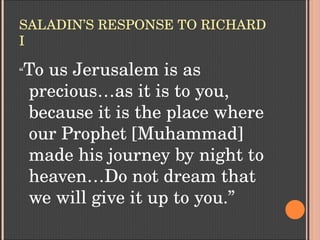 SALADIN’S RESPONSE TO RICHARD 
I
“To us Jerusalem is as 
precious…as it is to you, 
because it is the place where 
our Prophet [Muhammad] 
made his journey by night to 
heaven…Do not dream that 
we will give it up to you.”
 