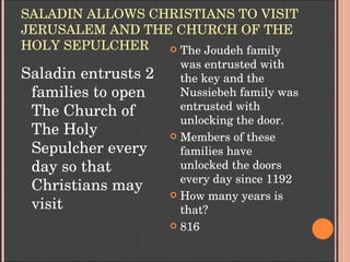 SALADIN ALLOWS CHRISTIANS TO VISIT 
JERUSALEM AND THE CHURCH OF THE 
HOLY SEPULCHER
Saladin entrusts 2 
families to open 
The Church of 
The Holy 
Sepulcher every 
day so that 
Christians may 
visit
 The Joudeh family 
was entrusted with 
the key and the 
Nussiebeh family was 
entrusted with 
unlocking the door.
 Members of these 
families have 
unlocked the doors 
every day since 1192
 How many years is 
that?
 816
 