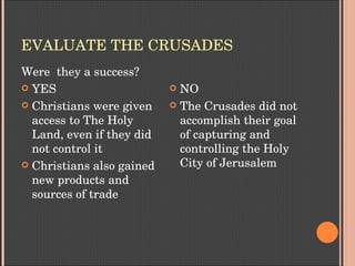 EVALUATE THE CRUSADES
Were  they a success?
 YES
 Christians were given 
access to The Holy 
Land, even if they did 
not control it
 Christians also gained 
new products and 
sources of trade
 NO
 The Crusades did not 
accomplish their goal 
of capturing and 
controlling the Holy 
City of Jerusalem
 