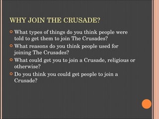 WHY JOIN THE CRUSADE?
 What types of things do you think people were 
told to get them to join The Crusades?
 What reasons do you think people used for 
joining The Crusades?
 What could get you to join a Crusade, religious or 
otherwise?
 Do you think you could get people to join a 
Crusade?
 