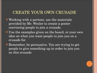 CREATE YOUR OWN CRUSADE
 Working with a partner, use the materials 
provided by Mr. Wexler to create a poster 
convincing people to join a crusade.
 Use the examples given on the board, or your own 
idea on what you want people to join you on a 
crusade for.
 Remember, be persuasive. You are trying to get 
people to give something up in order to join you 
on this crusade
 