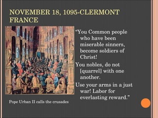 NOVEMBER 18, 1095­CLERMONT 
FRANCE
“You Common people 
who have been 
miserable sinners, 
become soldiers of 
Christ! 
You nobles, do not 
[quarrel] with one 
another. 
Use your arms in a just 
war! Labor for 
everlasting reward.”
Pope Urban II calls the crusades
 