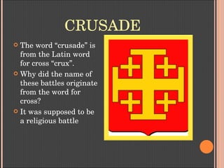 CRUSADE
 The word “crusade” is 
from the Latin word 
for cross “crux”. 
 Why did the name of 
these battles originate 
from the word for 
cross?
 It was supposed to be 
a religious battle
 
