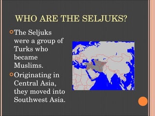 WHO ARE THE SELJUKS?
The Seljuks 
were a group of 
Turks who 
became 
Muslims.
Originating in 
Central Asia, 
they moved into 
Southwest Asia.
 