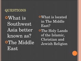 QUESTIONS
What is 
Southwest 
Asia better 
known as?
The Middle 
East
What is located 
in The Middle 
East?
The Holy Lands 
of the Islamic, 
Christian and 
Jewish Religion
 