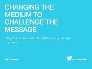 CHANGING THE
MEDIUM TO
CHALLENGE THE
MESSAGE
​Jay Whittaker ​@ jaywhittaker1
​Using Conversational UI to challenge our concept
of an App
 