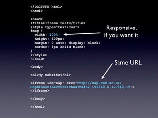 <!DOCTYPE html>
<html>
<head>
<title>Iframe test</title>
<style type="text/css">
#map {
width: 100%;
height: 600px;
margin: 0 auto; display: block;
border: 1px solid black;
}
</style>
</head>
<body>
<h1>My website</h1>
<iframe id="map" src="http://map.cam.ac.uk/
Hopkinson+Lecture+Theatre#52.199669,0.127349,15">
</iframe>
</body>
</html>
Responsive,
if you want it
Same URL
 