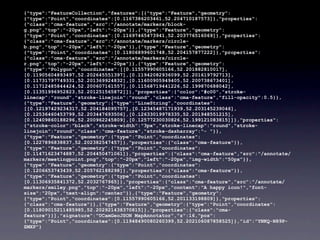 {"type":"FeatureCollection","features":[{"type":"Feature","geometry":
{"type":"Point","coordinates":[0.1167386203461,52.204710187573]},"properties":
{"class":"cma-feature","src":"/annotate/markers/block-
g.png","top":"-20px","left":"-20px"}},{"type":"Feature","geometry":
{"type":"Point","coordinates":[0.11697465473941,52.203776516069]},"properties":
{"class":"cma-feature","src":"/annotate/markers/circle-
b.png","top":"-20px","left":"-20px"}},{"type":"Feature","geometry":
{"type":"Point","coordinates":[0.11806899601748,52.204157877222]},"properties":
{"class":"cma-feature","src":"/annotate/markers/circle-
r.png","top":"-20px","left":"-20px"}},{"type":"Feature","geometry":
{"type":"Polygon","coordinates":[[0.11557990605166,52.201882810017],
[0.11905604893497,52.202645551397],[0.11942082936099,52.201619792713],
[0.11731797749331,52.201369924832],[0.11600905949405,52.200738673401],
[0.11712485844424,52.200607161557],[0.11568719441226,52.199870688042],
[0.11351996952823,52.201251565872]]},"properties":{"color":"#c00","stroke-
linecap":"round","stroke-linejoin":"round","class":"cma-feature","fill-opacity":0.5}},
{"type":"Feature","geometry":{"type":"LineString","coordinates":
[[0.12197429234317,52.204184095757],[0.12345487171939,52.203145239046],
[0.12536460453799,52.203447693506],[0.12633019978335,52.201948551215],
[0.12409860188296,52.200962245809],[0.12577230030826,52.199121083815]]},"properties":
{"stroke-color":"black","stroke-width":"3px","stroke-linecap":"round","stroke-
linejoin":"round","class":"cma-feature","stroke-dasharray":"- "}},
{"type":"Feature","geometry":{"type":"Point","coordinates":
[0.1227896838837,52.202382547457]},"properties":{"class":"cma-feature"}},
{"type":"Feature","geometry":{"type":"Point","coordinates":
[0.11471623474887,52.204450471061]},"properties":{"class":"cma-feature","src":"/annotate/
markers/meetingpoint.png","top":"-20px","left":"-20px","img-width":"50px"}},
{"type":"Feature","geometry":{"type":"Point","coordinates":
[0.1206653743439,52.205762188298]},"properties":{"class":"cma-feature"}},
{"type":"Feature","geometry":{"type":"Point","coordinates":
[0.11306935841372,52.2032767965]},"properties":{"class":"cma-feature","src":"/annotate/
markers/smiley.png","top":"-20px","left":"-20px","content":"A happy icon!","font-
size":"20px","text-align":"center"}},{"type":"Feature","geometry":
{"type":"Point","coordinates":[0.11557990605166,52.201133198809]},"properties":
{"class":"cma-feature"}},{"type":"Feature","geometry":{"type":"Point","coordinates":
[0.11809015211485985,52.202921438370815]},"properties":{"class":"cma-
feature"}}],"signature":"UCamGeoJSON MapAnnotator","z":16,"pos":
{"type":"Point","coordinates":[0.11948490080260399,52.202106087858525]},"id":"YNKQ-N89P-
ZMXP"}
 