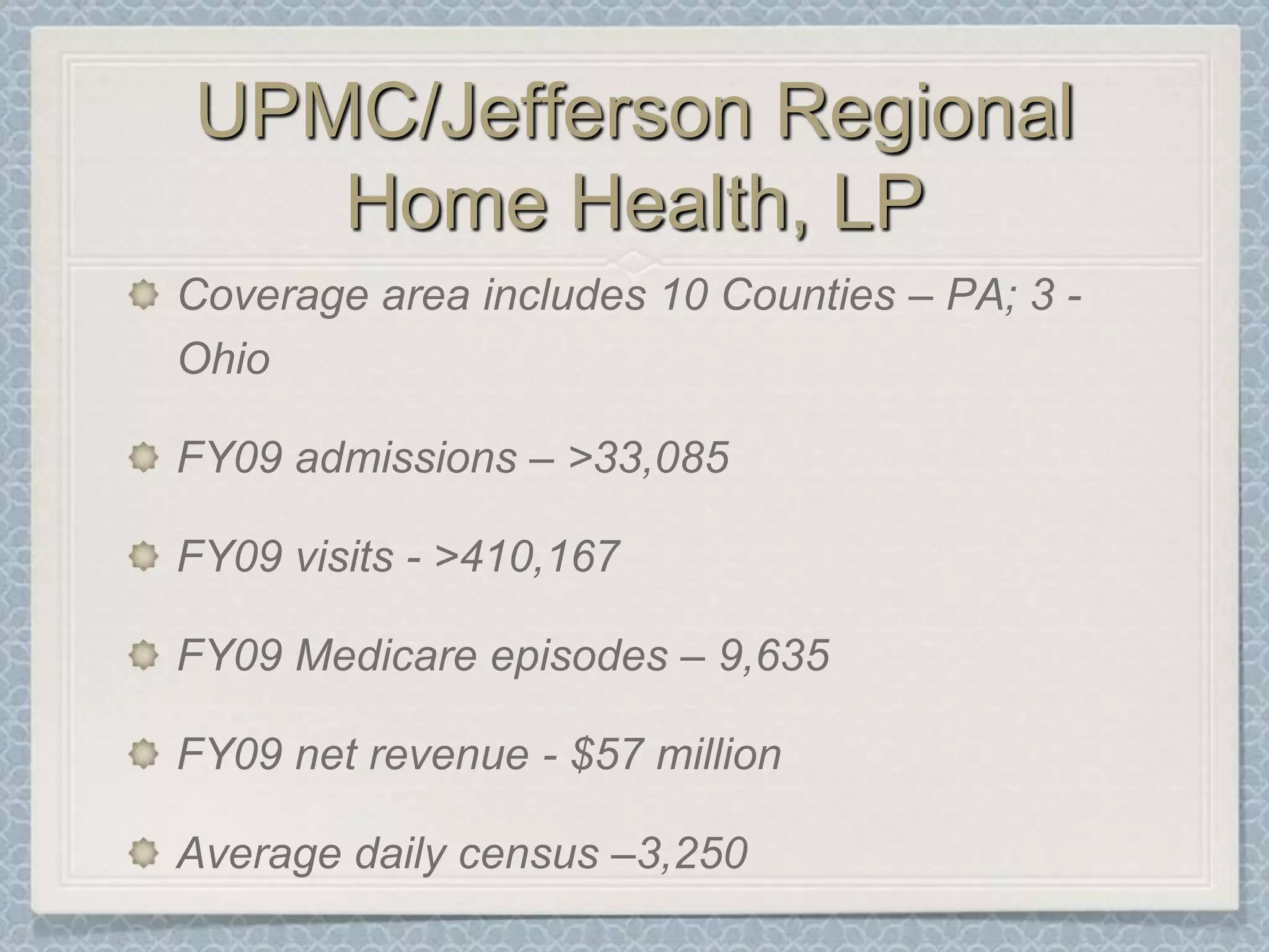 UPMC/Jefferson Regional Home Health, LPCoverage area includes 10 Counties – PA; 3 - OhioFY09 admissions – >33,085 FY09 visits - >410,167FY09 Medicare episodes – 9,635FY09 net revenue - $57 millionAverage daily census –3,250