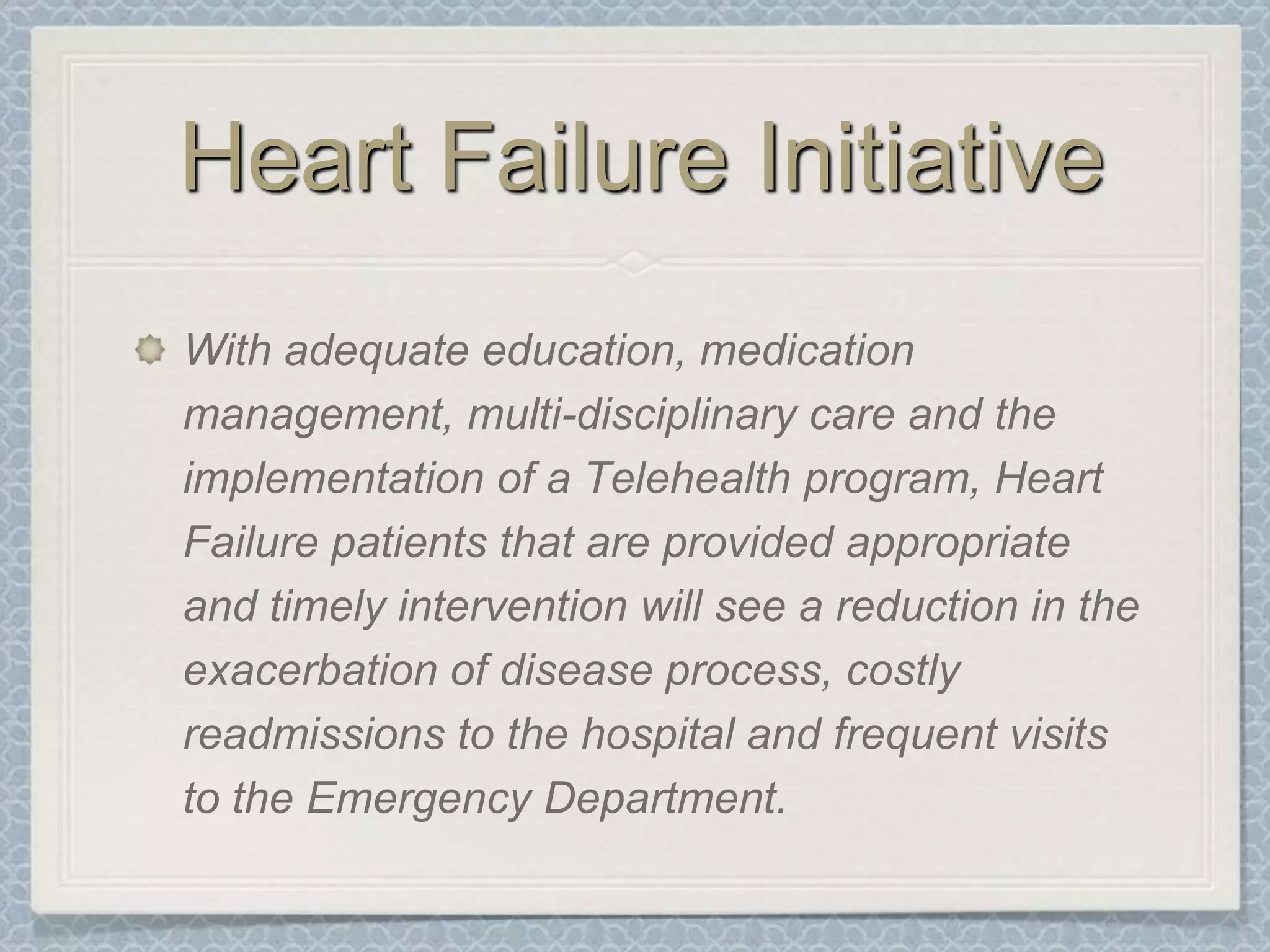 Heart Failure InitiativeWith adequate education, medication management, multi-disciplinary care and the implementation of a Telehealth program, Heart Failure patients that are provided appropriate and timely intervention will see a reduction in the exacerbation of disease process, costly readmissions to the hospital and frequent visits to the Emergency Department.