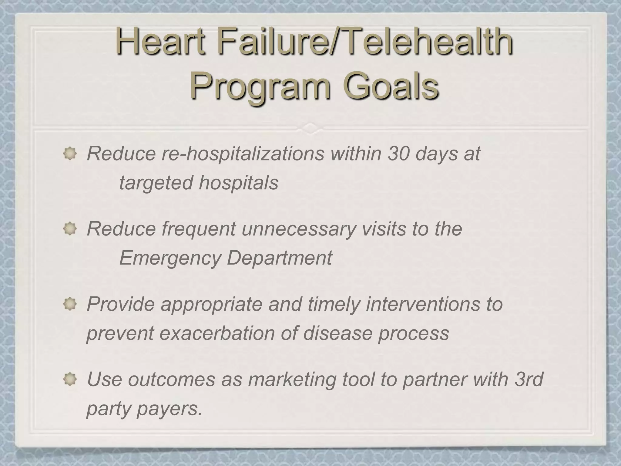 Heart Failure/Telehealth Program GoalsReduce re-hospitalizations within 30 days at 	targeted hospitalsReduce frequent unnecessary visits to the 	Emergency DepartmentProvide appropriate and timely interventions to prevent exacerbation of disease processUse outcomes as marketing tool to partner with 3rd party payers.