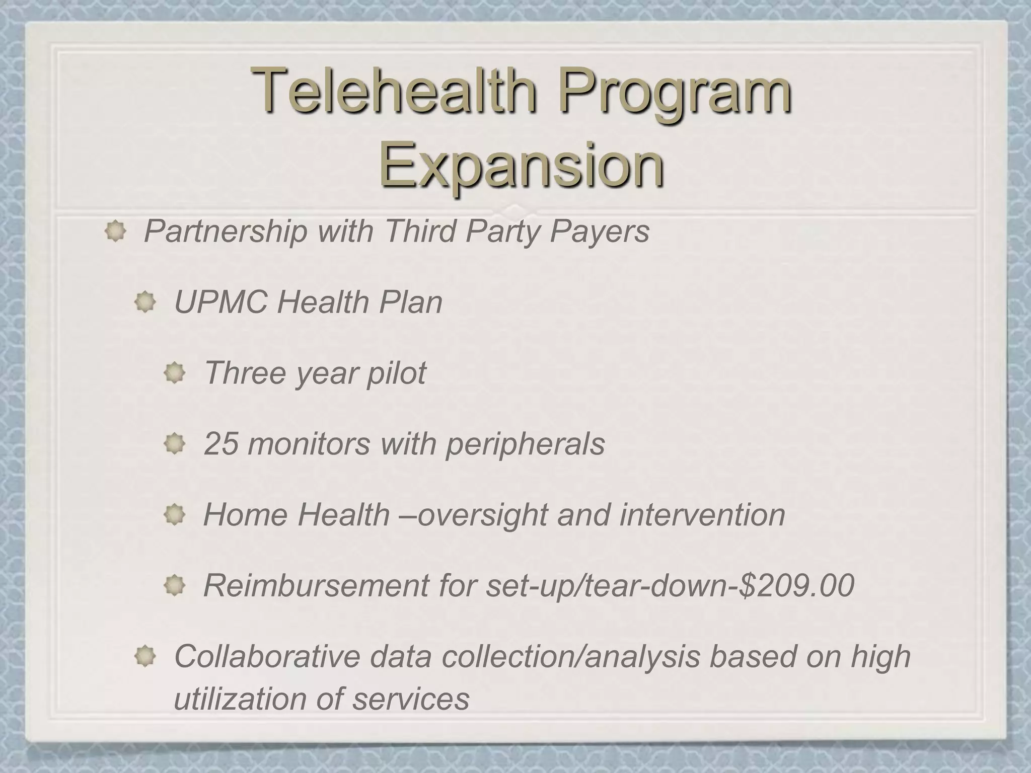 Telehealth Program ExpansionPartnership with Third Party PayersUPMC Health PlanThree year pilot 25 monitors with peripheralsHome Health –oversight and interventionReimbursement for set-up/tear-down-$209.00Collaborative data collection/analysis based on high utilization of services