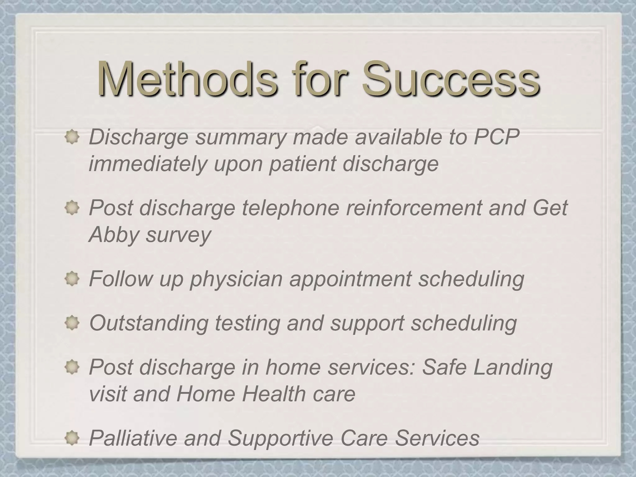Methods for SuccessDischarge summary made available to PCP immediately upon patient dischargePost discharge telephone reinforcement and Get Abby surveyFollow up physician appointment schedulingOutstanding testing and support schedulingPost discharge in home services: Safe Landing visit and Home Health carePalliative and Supportive Care Services