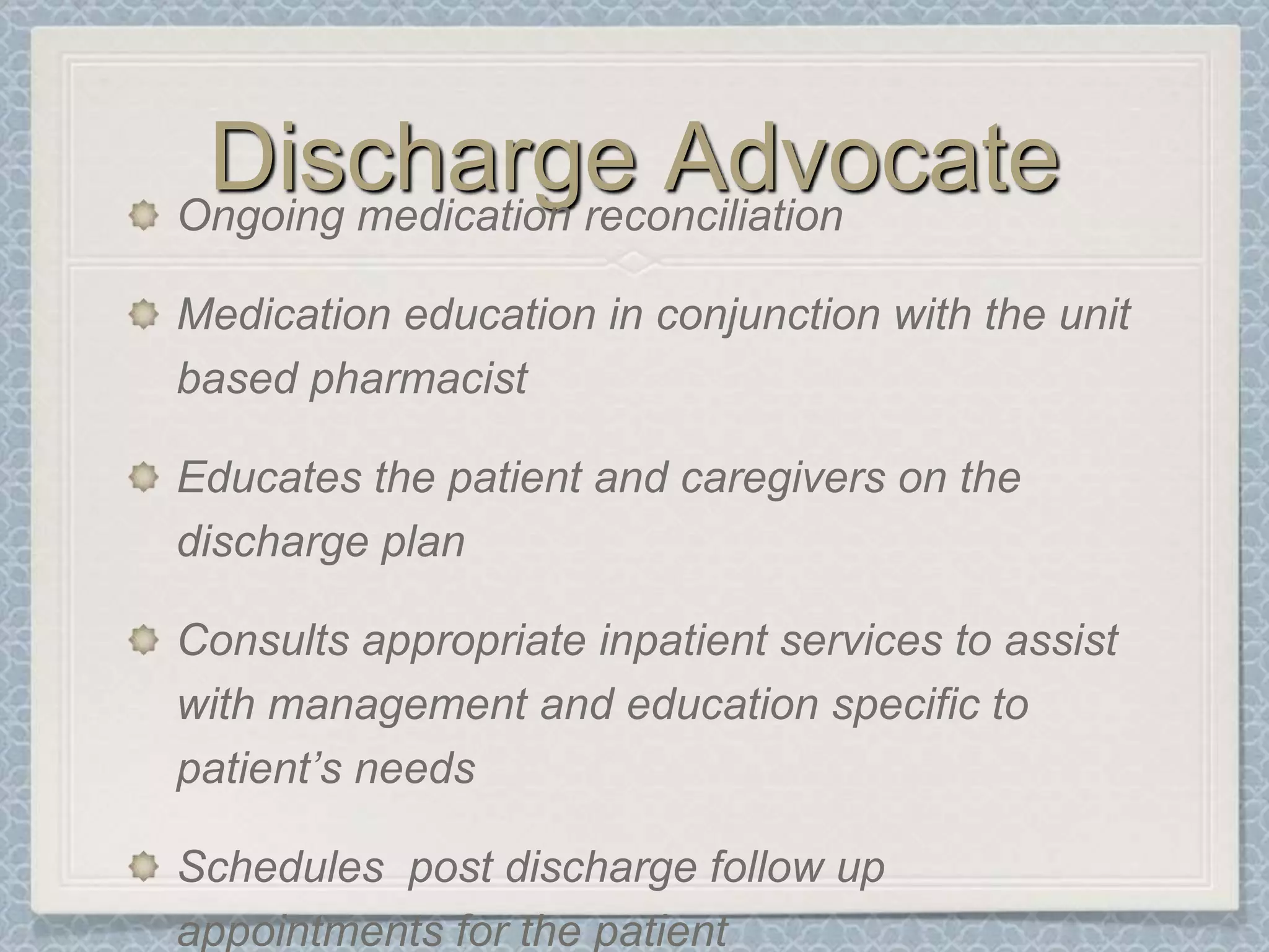 Discharge AdvocateOngoing medication reconciliation Medication education in conjunction with the unit based pharmacistEducates the patient and caregivers on the discharge planConsults appropriate inpatient services to assist with management and education specific to patient’s needsSchedules  post discharge follow up appointments for the patient
