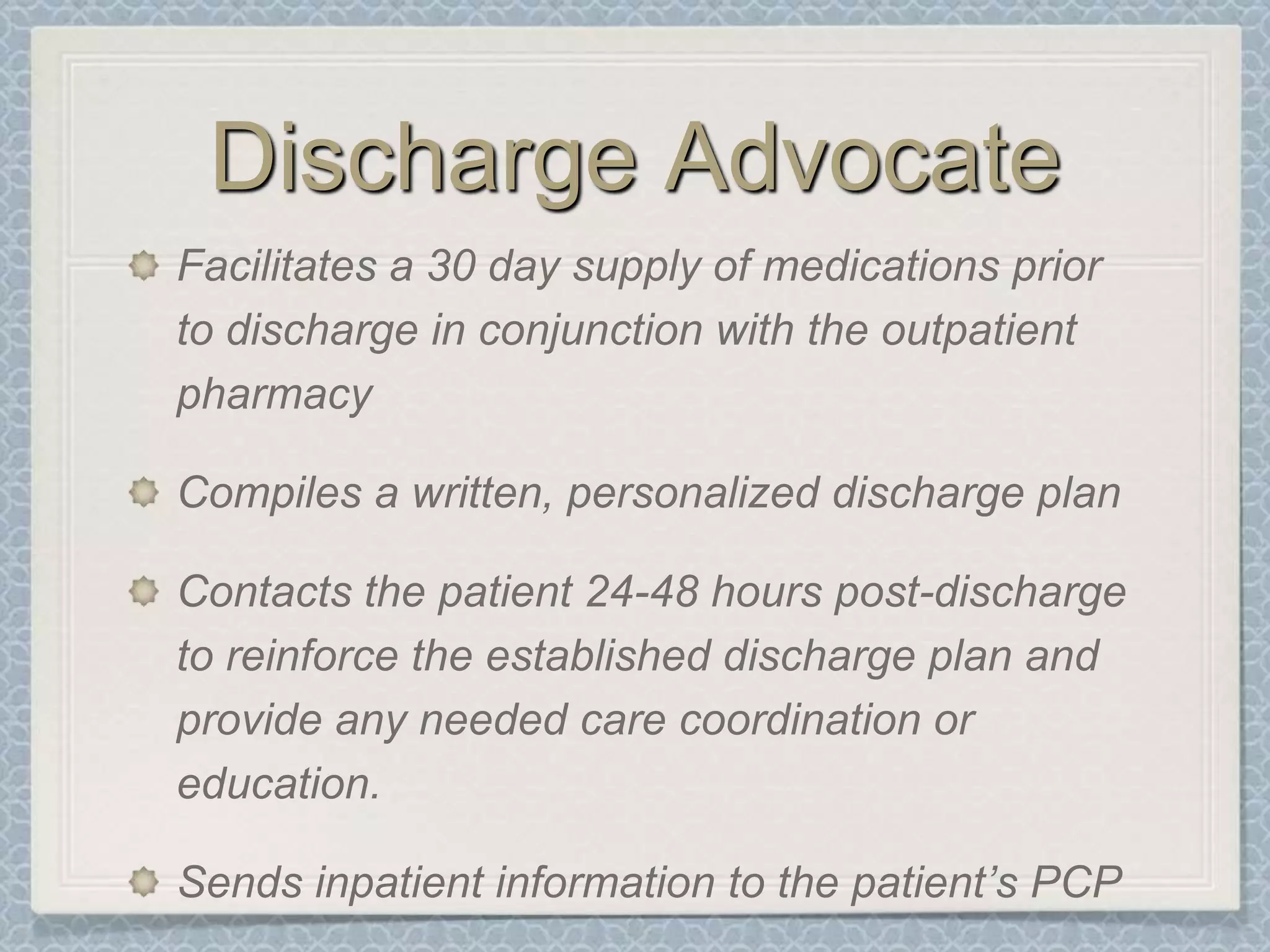 Discharge AdvocateFacilitates a 30 day supply of medications prior to discharge in conjunction with the outpatient pharmacyCompiles a written, personalized discharge planContacts the patient 24-48 hours post-discharge to reinforce the established discharge plan and provide any needed care coordination or education. Sends inpatient information to the patient’s PCP