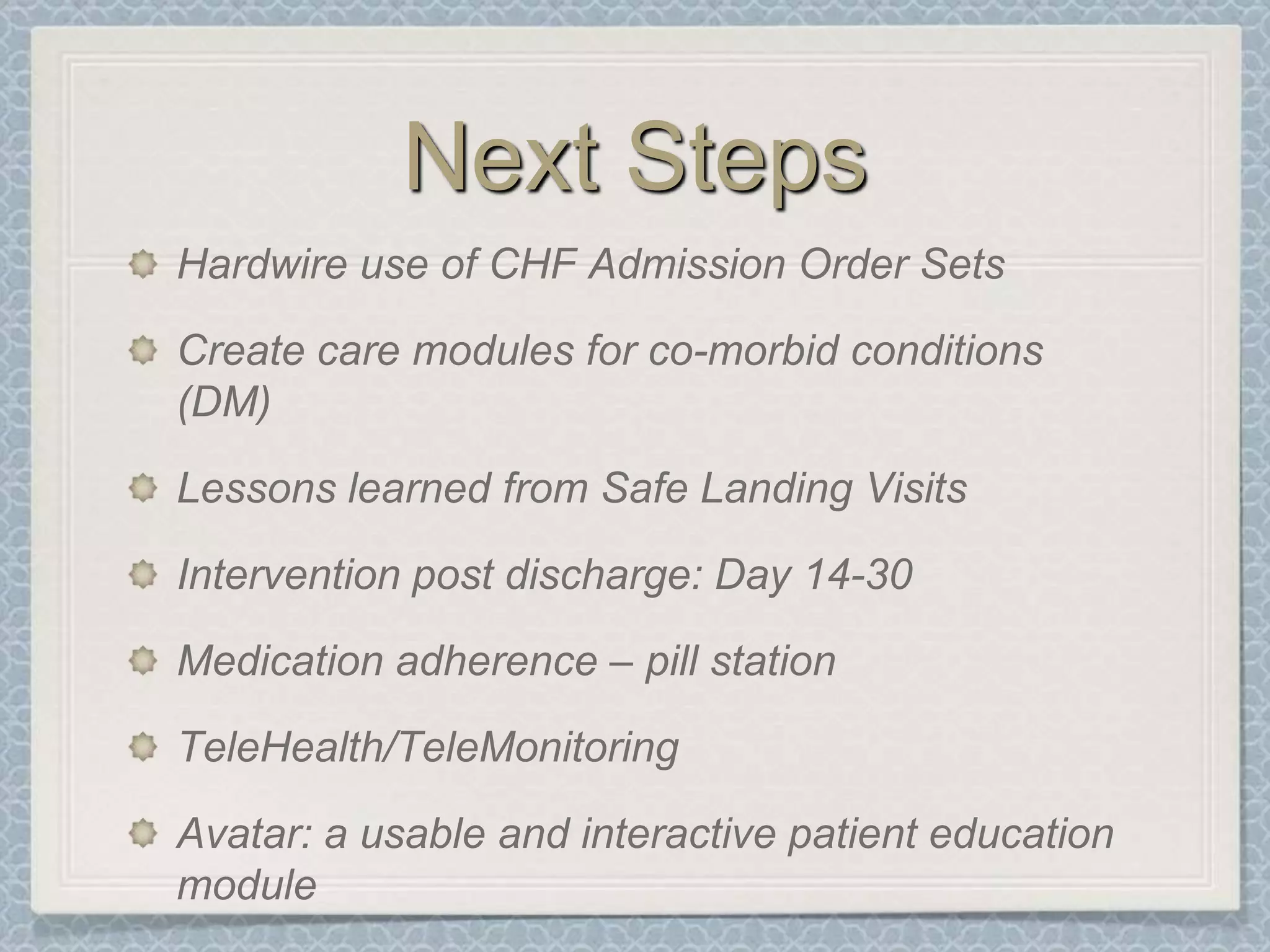 Next StepsHardwire use of CHF Admission Order SetsCreate care modules for co-morbid conditions (DM)Lessons learned from Safe Landing VisitsIntervention post discharge: Day 14-30Medication adherence – pill stationTeleHealth/TeleMonitoringAvatar: a usable and interactive patient education module