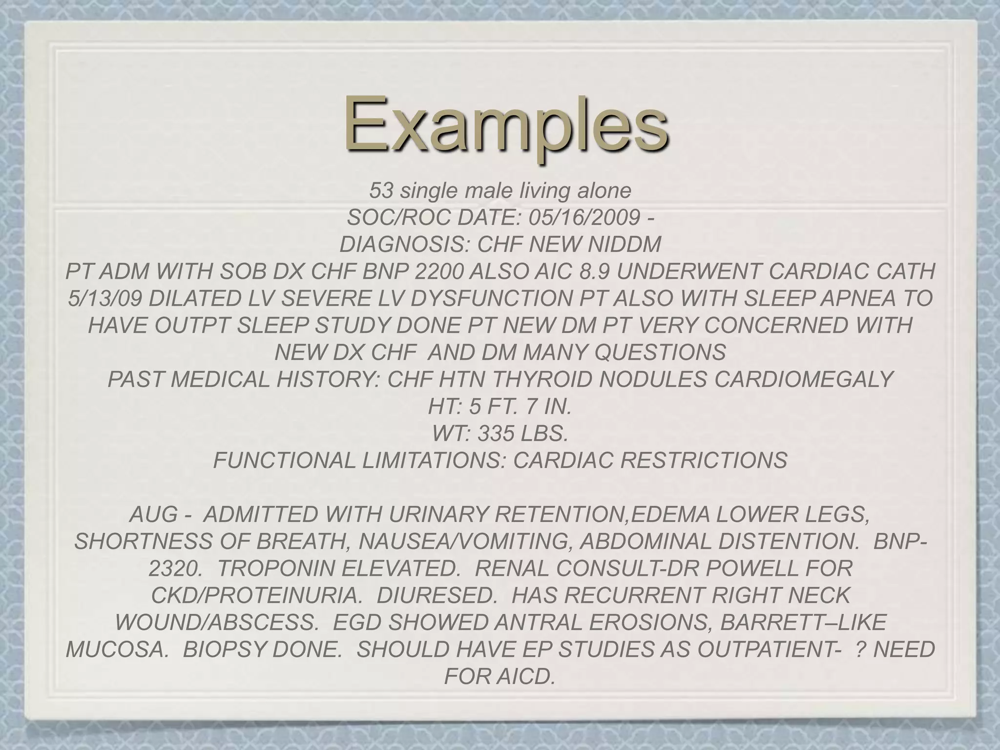 Examples53 single male living aloneSOC/ROC DATE: 05/16/2009 -DIAGNOSIS: CHF NEW NIDDMPT ADM WITH SOB DX CHF BNP 2200 ALSO AIC 8.9 UNDERWENT CARDIAC CATH 5/13/09 DILATED LV SEVERE LV DYSFUNCTION PT ALSO WITH SLEEP APNEA TO HAVE OUTPT SLEEP STUDY DONE PT NEW DM PT VERY CONCERNED WITH NEW DX CHF  AND DM MANY QUESTIONS PAST MEDICAL HISTORY: CHF HTN THYROID NODULES CARDIOMEGALYHT: 5 FT. 7 IN.WT: 335 LBS.FUNCTIONAL LIMITATIONS: CARDIAC RESTRICTIONSAUG -  ADMITTED WITH URINARY RETENTION,EDEMA LOWER LEGS, SHORTNESS OF BREATH, NAUSEA/VOMITING, ABDOMINAL DISTENTION.  BNP-2320.  TROPONIN ELEVATED.  RENAL CONSULT-DR POWELL FOR CKD/PROTEINURIA.  DIURESED.  HAS RECURRENT RIGHT NECK  WOUND/ABSCESS.  EGD SHOWED ANTRAL EROSIONS, BARRETT–LIKE MUCOSA.  BIOPSY DONE.  SHOULD HAVE EP STUDIES AS OUTPATIENT-  ? NEED FOR AICD.