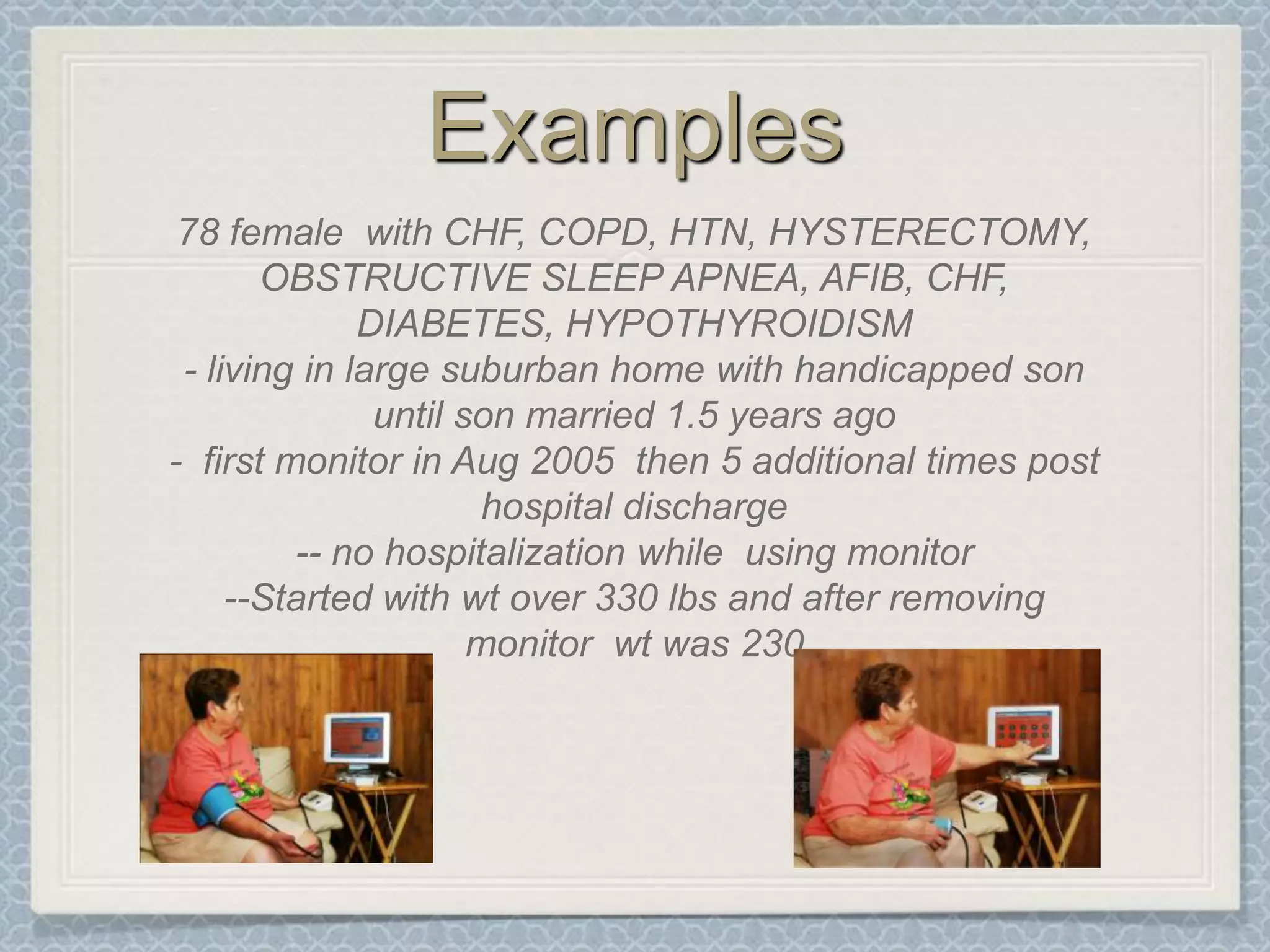 Examples78 female  with CHF, COPD, HTN, HYSTERECTOMY, OBSTRUCTIVE SLEEP APNEA, AFIB, CHF, DIABETES, HYPOTHYROIDISM- living in large suburban home with handicapped son until son married 1.5 years ago-  first monitor in Aug 2005  then 5 additional times post hospital discharge-- no hospitalization while  using monitor --Started with wt over 330 lbs and after removing monitor  wt was 230
