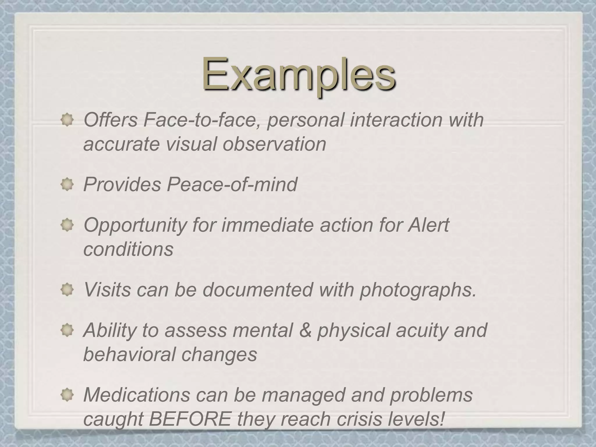 ExamplesOffers Face-to-face, personal interaction with accurate visual observationProvides Peace-of-mind Opportunity for immediate action for Alert conditionsVisits can be documented with photographs.Ability to assess mental & physical acuity and behavioral changes Medications can be managed and problems caught BEFORE they reach crisis levels!
