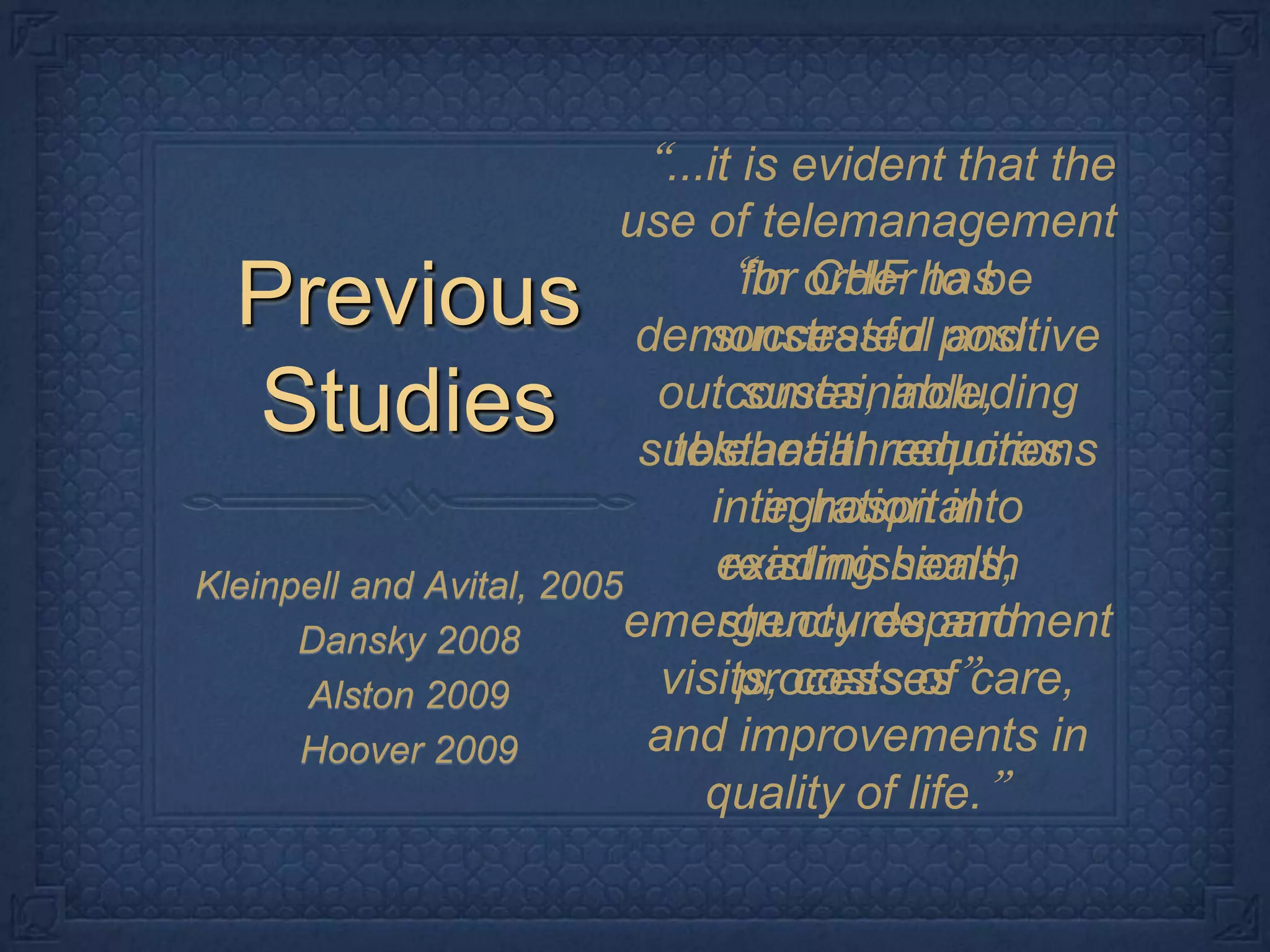 Previous Studies“...it is evident that the use of telemanagement for CHF has demonstrated positive outcomes, including substantial reductions in hospital readmissions, emergency department visits, costs of care, and improvements in quality of life.”“In order to be successful and sustainable, telehealth requires integration into existing health structures and processes”Kleinpell and Avital, 2005Dansky 2008Alston 2009 Hoover 2009