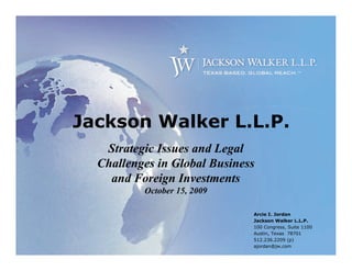 Jackson Walker L.L.P.
   Strategic Issues and Legal
  Challenges in Global Business
    and Foreign Investments
          October 15, 2009

                              Arcie I. Jordan
                              Jackson Walker L.L.P.
                              100 Congress, Suite 1100
                              Austin, Texas 78701
                              512.236.2209 (p)
                              ajordan@jw.com
 