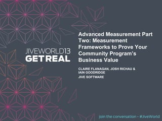 join the conversation - #JiveWorld
Advanced Measurement Part
Two: Measurement
Frameworks to Prove Your
Community Program’s
Business Value
CLAIRE FLANAGAN, JOSH RICHAU &
IAIN GOODRIDGE
JIVE SOFTWARE
 