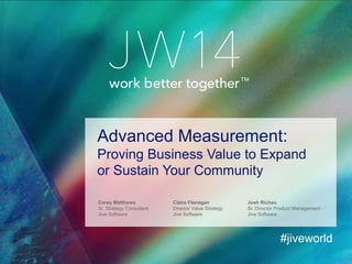 Corey Matthews
Sr. Strategy Consultant
Jive Software
Advanced Measurement:
Proving Business Value to Expand
or Sustain Your Community
#jiveworld
Claire Flanagan Josh Richau
Director Value Strategy
Jive Software
Sr. Director Product Management
Jive Software
 