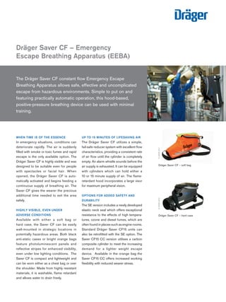 The Dräger Saver CF constant flow Emergency Escape
Breathing Apparatus allows safe, effective and uncomplicated
escape from hazardous environments. Simple to put on and
featuring practically automatic operation, this hood-based,
positive-pressure breathing device can be used with minimal
training.
WHEN TIME IS OF THE ESSENCE
In emergency situations, conditions can
deteriorate rapidly. The air is suddenly
filled with smoke or toxic fumes and rapid
escape is the only available option. The
Dräger Saver CF is highly visible and was
designed to be suitable even for people
with spectacles or facial hair. When
opened, the Dräger Saver CF is auto-
matically activated and begins feeding a
continuous supply of breathing air. The
Saver CF gives the wearer the precious
additional time needed to exit the area
safely.
HIGHLY VISIBLE, EVEN UNDER
ADVERSE CONDITIONS
Available with either a soft bag or
hard case, the Saver CF can be easily
wall-mounted in strategic locations in
potentially hazardous areas. Both black
anti-static cases or bright orange bags
feature photoluminescent panels and
reflective stripes for enhanced visibility,
even under low lighting conditions. The
Saver CF is compact and lightweight and
can be worn either as a chest bag or over
the shoulder. Made from highly resistant
materials, it is washable, flame retardant
and allows water to drain freely.
UP TO 15 MINUTES OF LIFESAVING AIR
The Dräger Saver CF utilizes a simple,
fail-safe reducer system with excellent flow
characteristics, providing a consistent rate
of air flow until the cylinder is completely
empty. An alarm whistle sounds before the
air supply is exhausted. It can be equipped
with cylinders which can hold either a
10 or 15 minute supply of air. The flame-
retardant hood incorporates a large visor
for maximum peripheral vision.
OPTIONS FOR ADDED SAFETY AND
DURABILITY
The SE version includes a newly developed
elastic neck seal which offers exceptional
resistance to the effects of high tempera-
tures, ozone and diesel fumes, which are
often found in places such as engine rooms.
Standard Dräger Saver CF15 units can
also be retrofitted with the SE option. The
Saver CF15 CC version utilises a carbon
composite cylinder to meet the increasing
demand for a lighter weight escape
device. Available in the orange bag the
Saver CF15 CC offers increased working
flexibility with reduced wearer stress.
Dräger Saver CF – Emergency
Escape Breathing Apparatus (EEBA)
D-32580-2011
Dräger Saver CF – soft bag
D-33925-2011
Dräger Saver CF – hard case
D-49034-2012
 