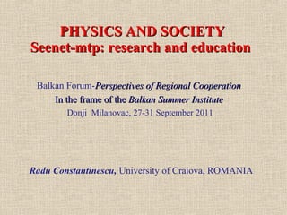 PHYSICS AND SOCIETY
Seenet-mtp: research and education

 Balkan Forum-Perspectives of Regional Cooperation
     In the frame of the Balkan Summer Institute
        Donji Milanovac, 27-31 September 2011




Radu Constantinescu, University of Craiova, ROMANIA
 