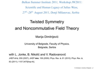 Balkan Summer Institute 2011, Workshop JW2011:
                  Scientiﬁc and Human Legacy of Julius Wess,
               27th -28th August 2011, Donji Milanovac, Serbia


                       Twisted Symmetry
      and Noncommutative Field Theory
                                Marija Dimitrijevi´
                                                  c

                 University of Belgrade, Faculty of Physics,
                              Belgrade, Serbia


with L. Jonke, B. Nikoli´ and V. Radovanovi´
                        c                  c
JHEP 0712, 059 (2007); JHEP 0904, 108 (2009); Phys. Rev. D, 81 (2010); Phys. Rev. D,
83 (2011); 1107.3475[hep-th].


                                                                          M. Dimitrijevi´ , University of Belgrade – p.1
                                                                                        c
 