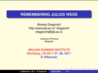 REMEMBERING JULIUS WESS

                   Branko Dragovich
           http://www.ipb.ac.rs/˜ dragovich
                 dragovich@ipb.ac.rs

                          Institute of Physics
                                Belgrade



        BALKAN SUMMER INSTITUTE
        Workshop J W 2011 27. 08. 2011
                 D. Milanovac



D. Milanovac - 2011   B. Dragovich    Julius Wess   1/4
 