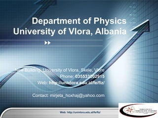 Department of Physics
University of Vlora, Albania



New Building, University of Vlora, Skele, Vlore
                       Phone: 035533202915
           Web: http://univlora.edu.al/fe/fiz/

         Contact: mirjeta_hoxhaj@yahoo.com


                       Web: http://univlora.edu.al/fe/fiz/
                                                             LOGO
 
