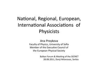 Na#onal,	
  Regional,	
  European,	
  
Interna#onal	
  Associa#ons	
  	
  of	
  	
  
            Physicists	
  
                       Ana	
  Proykova	
  
        Faculty	
  of	
  Physics,	
  University	
  of	
  Soﬁa	
  
        Member	
  of	
  the	
  Execu#ve	
  Council	
  of	
  	
  
           the	
  European	
  Physical	
  Society	
  

                       Balkan	
  Forum	
  &	
  Mee#ng	
  of	
  the	
  SEENET	
  	
  
                          28.08.2011,	
  Donji	
  Milanovac,	
  Serbia	
  
 