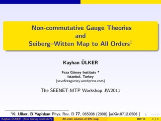 Non-commutative Gauge Theories
                                  and
                   Seiberg–Witten Map to All Orders1

                                                   ¨
                                            Kayhan ULKER
                                            Feza G¨rsey Institute *
                                                   u
                                               Istanbul, Turkey
                                        (savefezagursey.wordpress.com)

                            The SEENET-MTP Workshop JW2011



      1
          K. Ulker, B Yapiskan Phys. Rev. D 77, 065006 (2008) [arXiv:0712.0506 ]
       ¨
Kayhan ULKER (Feza G¨rsey Institute*)
                    u                      All order solution of SW–map       BW’11   1/1
 