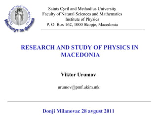 Saints Cyril and Methodius University
     Faculty of Natural Sciences and Mathematics
                 Institute of Physics
       P. O. Box 162, 1000 Skopje, Macedonia




RESEARCH AND STUDY OF PHYSICS IN
          MACEDONIA


               Viktor Urumov

             urumov@pmf.ukim.mk




     Donji Milanovac 28 avgust 2011
 