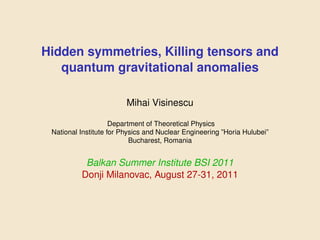 Hidden symmetries, Killing tensors and
   quantum gravitational anomalies

                         Mihai Visinescu

                     Department of Theoretical Physics
 National Institute for Physics and Nuclear Engineering ”Horia Hulubei”
                           Bucharest, Romania


           Balkan Summer Institute BSI 2011
          Donji Milanovac, August 27-31, 2011
 