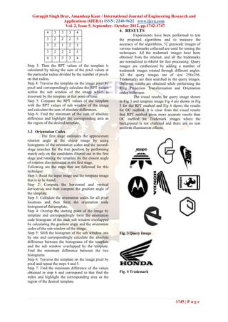 Gurupjit Singh Brar, Amandeep Kaur / International Journal of Engineering Research and
                   Applications (IJERA) ISSN: 2248-9622 www.ijera.com
                    Vol. 2, Issue 5, September- October 2012, pp.1742-1747
          4 3 3 3 4                               4. RESULTS
                                                                  Experiments have been performed to test
            3    2    2    2    3                        the proposed algorithms and to measure the
            3    2    1    2    3                        accuracy of the algorithms, 52 grayscale images of
                                                         various trademarks collected are used for testing the
            3    2    2    2    3                        techniques. All the trademark images have been
            4    3    3    3    4                        obtained from the internet, and all the trademarks
                                                         are normalized to 64x64 for fast processing. Query
Step 3: Then the RPT values of the template is           images are synthesized by adding a number of
calculated by taking the sum of the pixel values at      trademark images rotated through different angles.
the particular radius divided by the number of pixels    All the query images are of size 256x256.
on that radius.                                          Trademarks are then searched in the query images.
Step 4: Traverse the template on the image pixel by      Different results are obtained while performing the
pixel and correspondingly calculate the RPT values       Ring Projection Transformation and Orientation
within the sub window of the image which is              codes technique.
traversed by the template at that point of time.                  The visual results for query image shown
Step 5: Compare the RPT values of the template           in Fig 3 and template image Fig 4 are shown in Fig
with the RPT values of sub window of the image           5 for the RPT method and Fig 6 shows the results
and calculate the sum of absolute differences.           for OC method. It is clear from the visual results
Step 6: Find the minimum of the sum of absolute          that RPT method gives more accurate results than
difference and highlight the corresponding area as       OC method for Trademark images where the
the region of the desired template.                      background is not cluttered and there are no non
                                                         uniform illumination effects.
3.2 Orientation Codes
           The first stage estimates the approximate
rotation angle at the object image by using
histograms of the orientation codes and the second-
stage searches for the true position by performing
match only on the candidates filtered out in the first
stage and rotating the template by the closest angle
of rotation also estimated in the first stage.
Following are the steps that are followed for this
technique:
Step 1: Read the input image and the template image
that is to be found.
Step 2: Compute the horizontal and vertical
derivatives and then compute the gradient angle of
the template.
Step 3: Calculate the orientation codes for all pixel
locations and then form the orientation code
histogram of the template.
Step 4: Overlap the starting point of the image by
template and correspondingly form the orientation
code histogram of the each sub window overlapped
by calculating the gradient angle and the orientation
codes of the sub window of the image.
Step 5: Shift the histogram of the sub window one        Fig. 3 Query Image
by one and correspondingly calculate the absolute
difference between the histograms of the template
and the sub window overlapped by the template.
Find the minimum difference between the two
histograms.
Step 6: Traverse the template on the image pixel by
pixel and repeat the steps 4 and 5.
Step 7: Find the minimum difference of the values
obtained in step 6 and correspond to that find the       Fig. 4 Trademark
index and highlight the corresponding area as the
region of the desired template.




                                                                                             1745 | P a g e
 