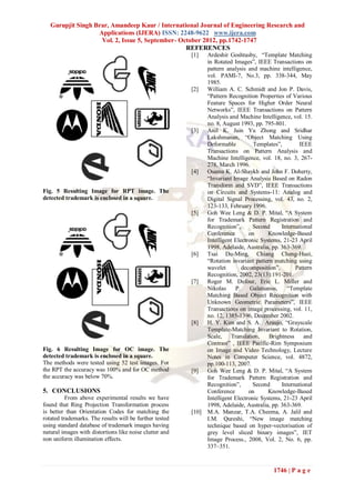 Gurupjit Singh Brar, Amandeep Kaur / International Journal of Engineering Research and
                   Applications (IJERA) ISSN: 2248-9622 www.ijera.com
                    Vol. 2, Issue 5, September- October 2012, pp.1742-1747
                                                  REFERENCES
                                                         [1]    Ardeshir Goshtasby, “Template Matching
                                                                in Rotated Images”, IEEE Transactions on
                                                                pattern analysis and machine intelligence,
                                                                vol. PAMI-7, No.3, pp. 338-344, May
                                                                1985.
                                                         [2]    William A. C. Schmidt and Jon P. Davis,
                                                                “Pattern Recognition Properties of Various
                                                                Feature Spaces for Higher Order Neural
                                                                Networks”, IEEE Transactions on Pattern
                                                                Analysis and Machine Intelligence, vol. 15.
                                                                no. 8, August 1993, pp. 795-801.
                                                         [3]    Anil K. Jain Yu Zhong and Sridhar
                                                                Lakshmanan, “Object Matching Using
                                                                Deformable          Templates”,       IEEE
                                                                Transactions on Pattern Analysis and
                                                                Machine Intelligence, vol. 18, no. 3, 267-
                                                                278, March 1996.
                                                         [4]    Osama K. Al-Shaykh and John F. Doherty,
                                                                “Invariant Image Analysis Based on Radon
                                                                Transform and SVD”, IEEE Transactions
Fig. 5 Resulting Image for RPT image. The                       on Circuits and Systems-11: Analog and
detected trademark is enclosed in a square.                     Digital Signal Processing, vol. 43, no. 2,
                                                                123-133, February 1996.
                                                         [5]    Goh Wee Leng & D. P. Mital, “A System
                                                                for Trademark Pattern Registration and
                                                                Recognition”,       Second     International
                                                                Conference        on      Knowledge-Based
                                                                Intelligent Electronic Systems, 21-23 April
                                                                1998, Adelaide, Australia, pp. 363-369.
                                                         [6]    Tsai Du-Ming, Chiang Cheng-Huei,
                                                                “Rotation invariant pattern matching using
                                                                wavelet        decomposition”,       Pattern
                                                                Recognition, 2002, 23(13):191-201.
                                                         [7]    Roger M. Dufour, Eric L. Miller and
                                                                Nikolas     P.     Galatsanos,   “Template
                                                                Matching Based Object Recognition with
                                                                Unknown Geometric Parameters”, IEEE
                                                                Transactions on image processing, vol. 11,
                                                                no. 12, 1385-1396, December 2002.
                                                         [8]    H. Y. Kim and S. A. Araujo, “Grayscale
                                                                Template-Matching Invariant to Rotation,
                                                                Scale,    Translation,    Brightness     and
                                                                Contrast” , IEEE Pacific-Rim Symposium
Fig. 6 Resulting Image for OC image. The                        on Image and Video Technology, Lecture
detected trademark is enclosed in a square.                     Notes in Computer Science, vol. 4872,
The methods were tested using 52 test images. For               pp.100-113, 2007.
the RPT the accuracy was 100% and for OC method          [9]    Goh Wee Leng & D. P. Mital, “A System
the accuracy was below 70%.                                     for Trademark Pattern Registration and
                                                                Recognition”,       Second     International
5. CONCLUSIONS                                                  Conference        on      Knowledge-Based
          From above experimental results we have               Intelligent Electronic Systems, 21-23 April
found that Ring Projection Transformation process               1998, Adelaide, Australia, pp. 363-369.
is better than Orientation Codes for matching the        [10]   M.A. Manzar, T.A. Cheema, A. Jalil and
rotated trademarks. The results will be further tested          I.M. Qureshi, “New image matching
using standard database of trademark images having              technique based on hyper-vectorisation of
natural images with distortions like noise clutter and          grey level sliced binary images”, IET
non uniform illumination effects.                               Image Process., 2008, Vol. 2, No. 6, pp.
                                                                337–351.



                                                                                           1746 | P a g e
 
