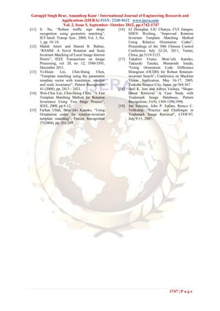 Gurupjit Singh Brar, Amandeep Kaur / International Journal of Engineering Research and
                Applications (IJERA) ISSN: 2248-9622 www.ijera.com
                 Vol. 2, Issue 5, September- October 2012, pp.1742-1747
[11]   S. Xu, “Robust traffic sign shape              [16]   LI Zhonghai, LIU Chunyu, CUI Jianguo,
       recognition using geometric matching”,                SHEN Weifeng, “Improved Rotation
       IET Intell. Transp. Syst., 2009, Vol. 3, No.          Invariant Template Matching Method
       1, pp. 10–18.                                         Using Relative Orientation Codes”,
[12]   Mahdi Amiri and Hamid R. Rabiee,                      Proceedings of the 30th Chinese Control
       “RASIM: A Novel Rotation and Scale                    Conference July 22-24, 2011, Yantai,
       Invariant Matching of Local Image Interest            China, pp.3119-3123.
       Points”, IEEE Transactions on Image            [17]   Takahiro Urano, Shun’ichi Kaneko,
       Processing, vol. 20, no. 12, 3580-3591,               Takayuki Tanaka, Munatoshi Imada,
       December 2011.                                        “Using Orientation Code Difference
[13]   Yi-Hsien      Lin,    Chin-Hsing      Chen,           Histogram (OCDH) for Robust Rotation-
       “Template matching using the parametric               invariant Search”, Conference on Machine
       template vector with translation, rotation            Vision Application, May 16-17, 2005,
       and scale invariance”, Pattern Recognition            Tsukuba Science City, Japan, pp 364-367.
       41 (2008), pp. 2413 – 2421.                    [18]   Anil K. Jain and Aditya Vailaya, “Shape-
[14]   Wen-Chia Lee, Chin-Hsing Chen, “A Fast                Based Retrieval: A Case Study with
       Template Matching Method for Rotation                 Trademark Image Databases, Pattern
       Invariance Using Two Stage Process”,                  Recognition, 31(9), 1369-1390,1998.
       IEEE, 2009, pp.9-12.                           [19]   Jan Schietse, John P. Eakins, Remco C.
[15]   Farhan Ullah, Shun’ichi Kaneko, “Using                Veltkamp, “Practice and Challenges in
       Orientation codes for rotation-invariant              Trademark Image Retrieval”, CIVR’07,
       template matching”, Pattern Recognition               July 9-11, 2007.
       37(2004), pp. 201-209.




                                                                                      1747 | P a g e
 