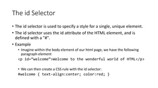 The id Selector
• The id selector is used to specify a style for a single, unique element.
• The id selector uses the id attribute of the HTML element, and is
defined with a "#".
• Example
• Imagine within the body element of our html page, we have the following
paragraph element
<p id=”welcome”>Welcome to the wonderful world of HTML</p>
• We can then create a CSS rule with the id selector:
#welcome { text-align:center; color:red; }
 