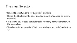 The class Selector
• Is used to specify a style for a group of elements
• Unlike the id selector, the class selector is most often used on several
elements
• This allows you to set a particular style for many HTML elements with
the same class.
• The class selector uses the HTML class attribute, and is defined with a
"."
 